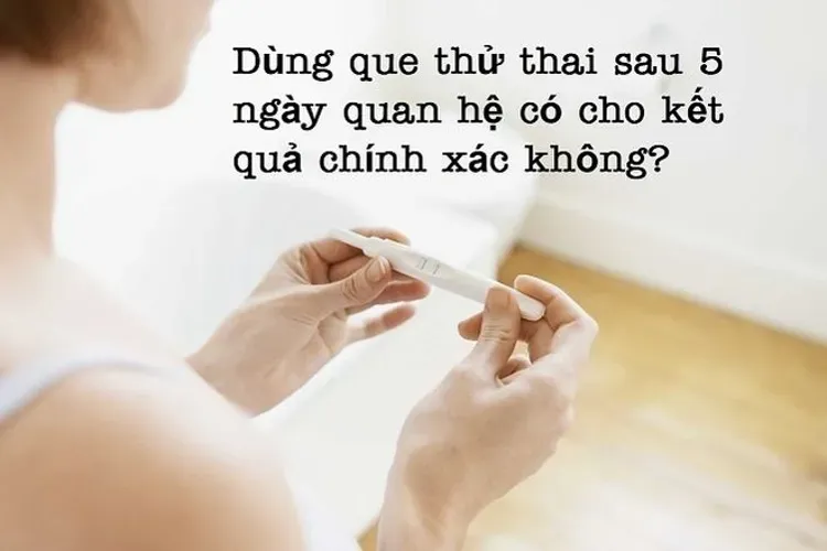 Dùng que thử thai sau 5 ngày quan hệ có cho kết quả chính xác?